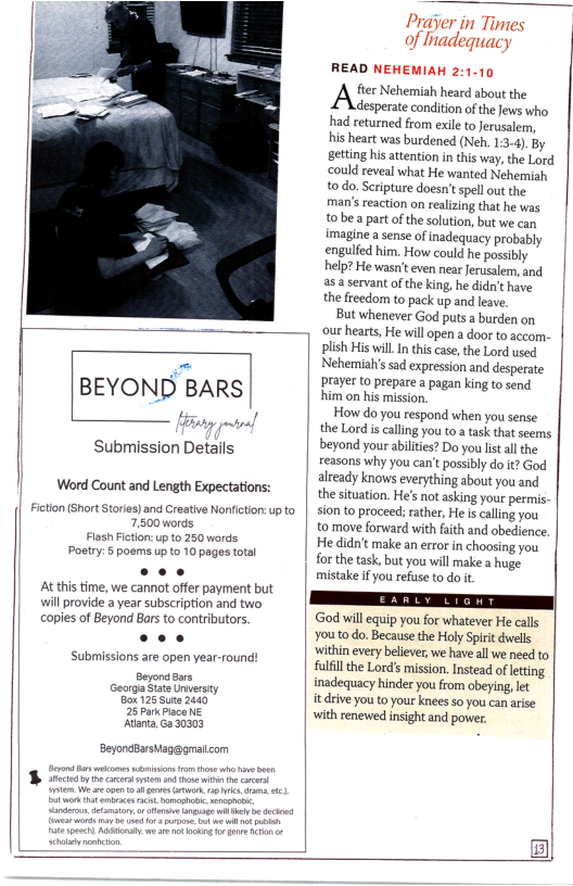 | BEYOND BARS |  Submission Details  Word Count and Length Expectations:  Fition (Short Stories)and Craaive Nonficton: p to 7,500 words Flash Fction: up t0 250 words Poetry:5 poems up to 10 pages totai e At this time, we cannot offer payment but will provide a year subscription and two copies of Beyond Bars to contributors. cee Submissions are open year-round!  Beyonaars Georga Stae Unwersty B¢ 125 Suna 2440 25 ParkPlsce NE Atana,Ga 30303  BeyonaBarshag@gmatcom  Prayer in Times of hadequacy  READ NEHEMIAH 2:1-10 A e Nehemiah hear s e desperate conditon of the Jews who had returned from exile to Jerusalem, his heart was burdened (Neh. 1:3-4). By getting his attention in this way,the Lord could reveal what He wanted Nehemiah o do. Scripture doesn’tspell out the man’s reaction on realizing that he was t0be  partof the solution, but we can imagine a sense of inadequacy probably enguledhim. How could he possly | help? He wasnt even near Jerusalem, and asa servant of the king, he didn’t have ‘ the freedom to pack up and leave.  But whenever God puts a burden on our hearts, He will open a door to accom- plish His il Inthis case, the Lord used Nehemiahis sad expression and desperate Prayer to prepare a pagan king to send him on his mission  How do you respond when you sense the Lord i calling you o a task tht seems beyond your abiltes? Do you st all the reasons why you can’t possibly do it? God already knows everything about you and the situation. He’s not asking your permis. sion to proceed; rather, He s caling you t0 move forward with faith and obedience. | He didn’t make an error in choosing you for the task, but you will make a huge. mistake if you refuse to do it  God will equip you for whatever He calls Y0110 do. Because the Holy Spirit dwels ‘within evry believer, e have all we need to fulfil he Lords mission. Instead of ltting inadequacy hinder you rom obeying, lt  it dive you o your knes so you can arise with renewed insight and power  B  